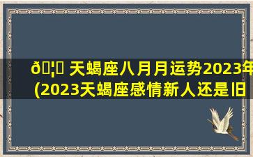 🦉 天蝎座八月月运势2023年(2023天蝎座感情新人还是旧人)